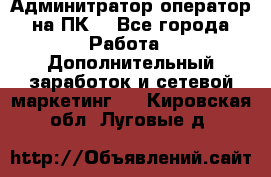 Админитратор-оператор на ПК  - Все города Работа » Дополнительный заработок и сетевой маркетинг   . Кировская обл.,Луговые д.